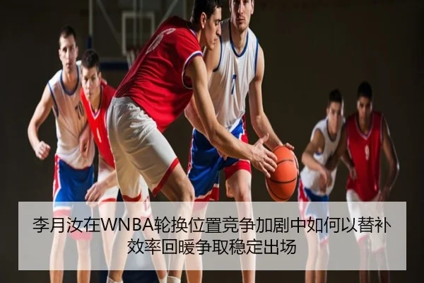 李月汝在WNBA轮换位置竞争加剧中如何以替补效率回暖争取稳定出场