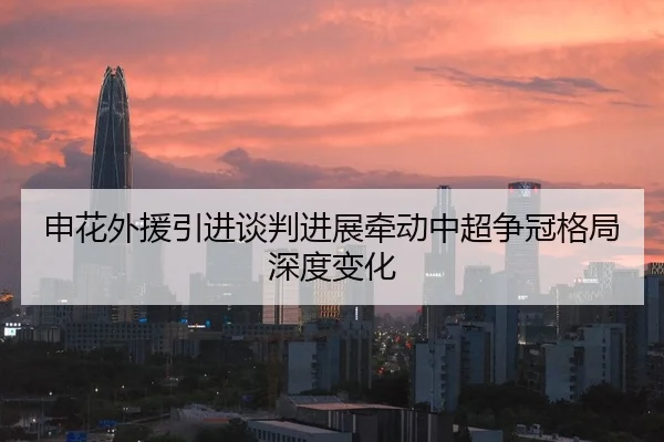 申花外援引进谈判进展牵动中超争冠格局深度变化