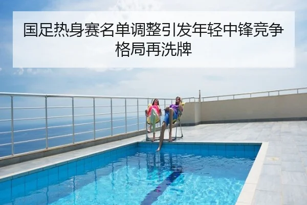国足热身赛名单调整引发年轻中锋竞争格局再洗牌